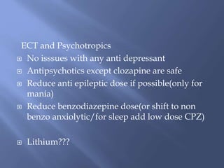 ECT and Psychotropics
 No isssues with any anti depressant
 Antipsychotics except clozapine are safe
 Reduce anti epileptic dose if possible(only for
mania)
 Reduce benzodiazepine dose(or shift to non
benzo anxiolytic/for sleep add low dose CPZ)
 Lithium???
 