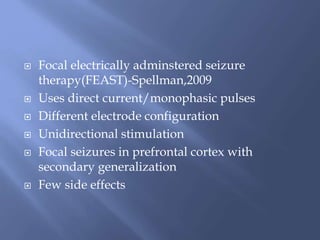 Focal electrically adminstered seizure
therapy(FEAST)-Spellman,2009
 Uses direct current/monophasic pulses
 Different electrode configuration
 Unidirectional stimulation
 Focal seizures in prefrontal cortex with
secondary generalization
 Few side effects
 