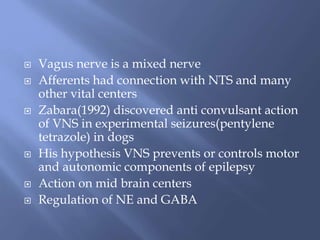  Vagus nerve is a mixed nerve
 Afferents had connection with NTS and many
other vital centers
 Zabara(1992) discovered anti convulsant action
of VNS in experimental seizures(pentylene
tetrazole) in dogs
 His hypothesis VNS prevents or controls motor
and autonomic components of epilepsy
 Action on mid brain centers
 Regulation of NE and GABA
 