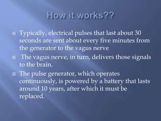  Typically, electrical pulses that last about 30
seconds are sent about every five minutes from
the generator to the vagus nerve
 The vagus nerve, in turn, delivers those signals
to the brain.
 The pulse generator, which operates
continuously, is powered by a battery that lasts
around 10 years, after which it must be
replaced.
 