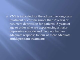  VNS is indicated for the adjunctive long-term
treatment of chronic (more than 2 years) or
recurrent depression for patients 18 years of
age or older who are experiencing a major
depressive episode and have not had an
adequate response to four or more adequate
antidepressant treatments
 