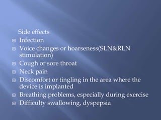 Side effects
 Infection
 Voice changes or hoarseness(SLN&RLN
stimulation)
 Cough or sore throat
 Neck pain
 Discomfort or tingling in the area where the
device is implanted
 Breathing problems, especially during exercise
 Difficulty swallowing, dyspepsia
 