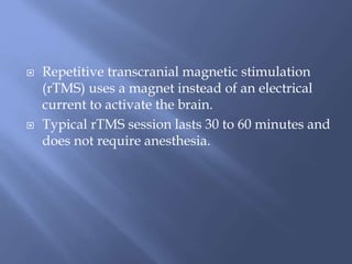  Repetitive transcranial magnetic stimulation
(rTMS) uses a magnet instead of an electrical
current to activate the brain.
 Typical rTMS session lasts 30 to 60 minutes and
does not require anesthesia.
 