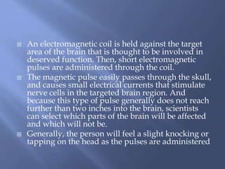  An electromagnetic coil is held against the target
area of the brain that is thought to be involved in
deserved function. Then, short electromagnetic
pulses are administered through the coil.
 The magnetic pulse easily passes through the skull,
and causes small electrical currents that stimulate
nerve cells in the targeted brain region. And
because this type of pulse generally does not reach
further than two inches into the brain, scientists
can select which parts of the brain will be affected
and which will not be.
 Generally, the person will feel a slight knocking or
tapping on the head as the pulses are administered
 