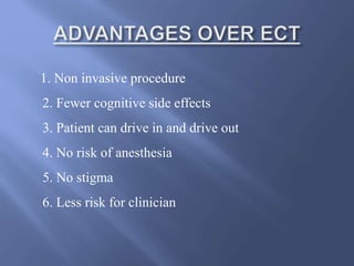 1. Non invasive procedure
2. Fewer cognitive side effects
3. Patient can drive in and drive out
4. No risk of anesthesia
5. No stigma
6. Less risk for clinician
 