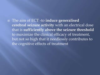  The aim of ECT -to induce generalised
cerebral seizure activity with an electrical dose
that is sufficiently above the seizure threshold
to maximize the clinical efficacy of treatment,
but not so high that it needlessly contributes to
the cognitive effects of treatment
 
