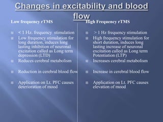 Low frequency rTMS
 < 1 Hz. frequency stimulation
 Low frequency stimulation for
long duration, induces long
lasting inhibition of neuronal
excitation called as Long term
depression (LTD)
 Reduces cerebral metabolism
 Reduction in cerebral blood flow
 Application on Lt. PFC causes
deterioration of mood
High Frequency rTMS
 > 1 Hz frequency stimulation
 High frequency stimulation for
short duration, induces long
lasting increase of neuronal
excitation called as Long term
Potentiation (LTP)
 Increases cerebral metabolism
 Increase in cerebral blood flow
 Application on Lt. PFC causes
elevation of mood
 