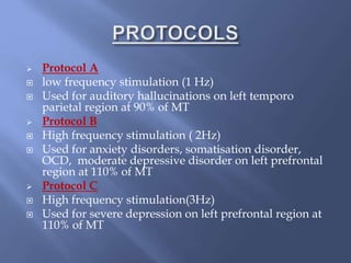  Protocol A
 low frequency stimulation (1 Hz)
 Used for auditory hallucinations on left temporo
parietal region at 90% of MT
 Protocol B
 High frequency stimulation ( 2Hz)
 Used for anxiety disorders, somatisation disorder,
OCD, moderate depressive disorder on left prefrontal
region at 110% of MT
 Protocol C
 High frequency stimulation(3Hz)
 Used for severe depression on left prefrontal region at
110% of MT
 