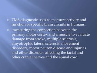  TMS diagnostic uses-to measure activity and
function of specific brain circuits in humans.
 measuring the connection between the
primary motor cortex and a muscle to evaluate
damage from stroke, multiple sclerosis,
amyotrophic lateral sclerosis, movement
disorders, motor neuron disease and injuries
and other disorders affecting the facial and
other cranial nerves and the spinal cord.
 