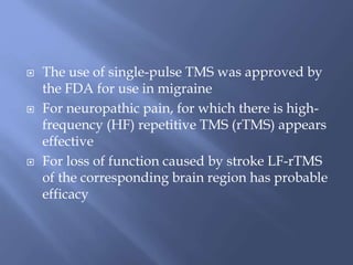  The use of single-pulse TMS was approved by
the FDA for use in migraine
 For neuropathic pain, for which there is high-
frequency (HF) repetitive TMS (rTMS) appears
effective
 For loss of function caused by stroke LF-rTMS
of the corresponding brain region has probable
efficacy
 