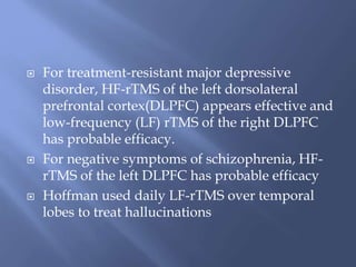  For treatment-resistant major depressive
disorder, HF-rTMS of the left dorsolateral
prefrontal cortex(DLPFC) appears effective and
low-frequency (LF) rTMS of the right DLPFC
has probable efficacy.
 For negative symptoms of schizophrenia, HF-
rTMS of the left DLPFC has probable efficacy
 Hoffman used daily LF-rTMS over temporal
lobes to treat hallucinations
 