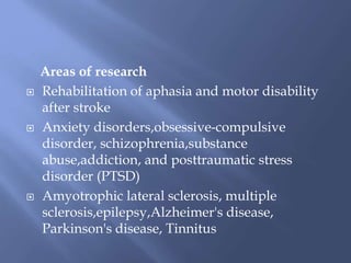 Areas of research
 Rehabilitation of aphasia and motor disability
after stroke
 Anxiety disorders,obsessive-compulsive
disorder, schizophrenia,substance
abuse,addiction, and posttraumatic stress
disorder (PTSD)
 Amyotrophic lateral sclerosis, multiple
sclerosis,epilepsy,Alzheimer's disease,
Parkinson's disease, Tinnitus
 