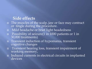 Side effects
 The muscles of the scalp, jaw or face may contract
or tingle during the procedure.
 Mild headache or brief light headedness
 Possibility of seizure(1 in 1000 patients or 1 in
30,000 treatments)
 Transient induction of hypomania, transient
cognitive changes
 Transient hearing loss, transient impairment of
working memory,
 Induced currents in electrical circuits in implanted
devices
 