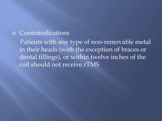  Contraindications
Patients with any type of non-removable metal
in their heads (with the exception of braces or
dental fillings), or within twelve inches of the
coil should not receive rTMS
 