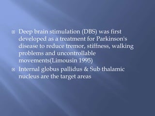 Deep brain stimulation (DBS) was first
developed as a treatment for Parkinson's
disease to reduce tremor, stiffness, walking
problems and uncontrollable
movements(Limousin 1995)
 Internal globus pallidus & Sub thalamic
nucleus are the target areas
 