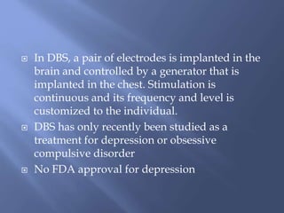  In DBS, a pair of electrodes is implanted in the
brain and controlled by a generator that is
implanted in the chest. Stimulation is
continuous and its frequency and level is
customized to the individual.
 DBS has only recently been studied as a
treatment for depression or obsessive
compulsive disorder
 No FDA approval for depression
 
