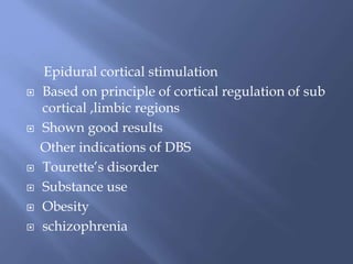 Epidural cortical stimulation
 Based on principle of cortical regulation of sub
cortical ,limbic regions
 Shown good results
Other indications of DBS
 Tourette’s disorder
 Substance use
 Obesity
 schizophrenia
 