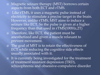  Magnetic seizure therapy (MST) borrows certain
aspects from both ECT and rTMS.
 Like rTMS, it uses a magnetic pulse instead of
electricity to stimulate a precise target in the brain.
However, unlike rTMS, MST aims to induce a
seizure like ECT. So the pulse is given at a higher
frequency than that used in rTMS(100Hz,2T)
 Therefore, like ECT, the patient must be
anesthetized and given a muscle relaxant to
prevent movement.
 The goal of MST is to retain the effectiveness of
ECT while reducing the cognitive side effects
usually associated with it.
 It is currently being investigated for the treatment
of treatment-resistant depression (TRD),
schizophrenia and obsessive-compulsive disorder
 
