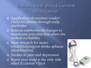  Application of constant weak(<
1mA) for 20mins through scalp
electrodes
 Induces subthreshold changes in
membrane potential thus alters the
cortical excitability
 Most research for neuro
rehabilitation(post stroke aphasia
rehabilitation)
 Studies in pain and depression
 Burns over scalp is the only side
effect if current >2mA
 