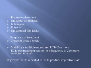 Electrode placement
 Unilateral vs Bilateral
 Bi temporal
 Bi frontal
 Unilateral(d’Elia RUL)
Frequency of treatment
 Thrice or twice a week
 Matelzky’s multiple monitored ECTs-2 or more
ECTs per treatment session, at a frequency of 2 or more
sessions per week
Regressive ECTs-repeated ECTs to produce vegetative state
 