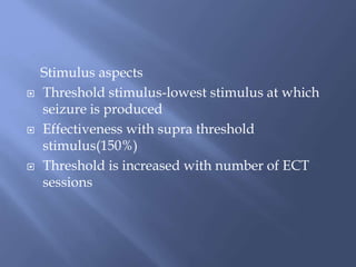 Stimulus aspects
 Threshold stimulus-lowest stimulus at which
seizure is produced
 Effectiveness with supra threshold
stimulus(150%)
 Threshold is increased with number of ECT
sessions
 
