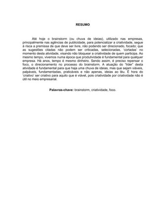 RESUMO



        Até hoje o brainstorm (ou chuva de ideias), utilizado nas empresas,
principalmente nas agências de publicidade, para potencializar a criatividade, segue
à risca a premissa de que deve ser livre, não podendo ser direcionado, focado; que
as sugestões citadas não podem ser criticadas, selecionadas, ‘cortadas’ no
momento desta atividade, visando não bloquear a criatividade de quem participa. Ao
mesmo tempo, vivemos numa época que produtividade é fundamental para qualquer
empresa. Há anos, tempo é mesmo dinheiro. Sendo assim, é preciso repensar o
foco, o direcionamento no processo do brainstorm. A atuação do “líder” desta
atividade é fundamental para que haja uma chuva de ideias, mas que sejam viáveis,
palpáveis, fundamentadas, praticáveis e não apenas, ideias ao léu. É hora do
‘criativo’ ser criativo para aquilo que é viável, pois criatividade por criatividade não é
útil no meio empresarial.


                    Palavras-chave: brainstorm, criatividade, foco.
 