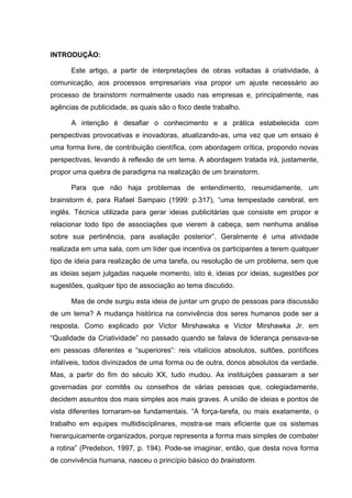 INTRODUÇÃO:

      Este artigo, a partir de interpretações de obras voltadas à criatividade, à
comunicação, aos processos empresariais visa propor um ajuste necessário ao
processo de brainstorm normalmente usado nas empresas e, principalmente, nas
agências de publicidade, as quais são o foco deste trabalho.

      A intenção é desafiar o conhecimento e a prática estabelecida com
perspectivas provocativas e inovadoras, atualizando-as, uma vez que um ensaio é
uma forma livre, de contribuição científica, com abordagem crítica, propondo novas
perspectivas, levando à reflexão de um tema. A abordagem tratada irá, justamente,
propor uma quebra de paradigma na realização de um brainstorm.

      Para que não haja problemas de entendimento, resumidamente, um
brainstorm é, para Rafael Sampaio (1999: p.317), “uma tempestade cerebral, em
inglês. Técnica utilizada para gerar ideias publicitárias que consiste em propor e
relacionar todo tipo de associações que vierem à cabeça, sem nenhuma análise
sobre sua pertinência, para avaliação posterior”. Geralmente é uma atividade
realizada em uma sala, com um líder que incentiva os participantes a terem qualquer
tipo de ideia para realização de uma tarefa, ou resolução de um problema, sem que
as ideias sejam julgadas naquele momento, isto é, ideias por ideias, sugestões por
sugestões, qualquer tipo de associação ao tema discutido.

      Mas de onde surgiu esta ideia de juntar um grupo de pessoas para discussão
de um tema? A mudança histórica na convivência dos seres humanos pode ser a
resposta. Como explicado por Victor Mirshawaka e Victor Mirshawka Jr. em
“Qualidade da Criatividade” no passado quando se falava de liderança pensava-se
em pessoas diferentes e “superiores”: reis vitalícios absolutos, sultões, pontífices
infalíveis, todos divinizados de uma forma ou de outra, donos absolutos da verdade.
Mas, a partir do fim do século XX, tudo mudou. As instituições passaram a ser
governadas por comitês ou conselhos de várias pessoas que, colegiadamente,
decidem assuntos dos mais simples aos mais graves. A união de ideias e pontos de
vista diferentes tornaram-se fundamentais. “A força-tarefa, ou mais exatamente, o
trabalho em equipes multidisciplinares, mostra-se mais eficiente que os sistemas
hierarquicamente organizados, porque representa a forma mais simples de combater
a rotina” (Predebon, 1997, p. 194). Pode-se imaginar, então, que desta nova forma
de convivência humana, nasceu o princípio básico do brainstorm.
 