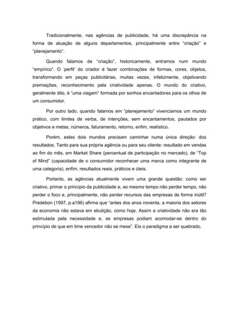 Tradicionalmente, nas agências de publicidade, há uma discrepância na
forma de atuação de alguns departamentos, principalmente entre “criação” e
“planejamento”.

      Quando falamos de “criação”, historicamente, entramos num mundo
“empírico”. O ‘perfil’ do criador é fazer combinações de formas, cores, objetos,
transformando em peças publicitárias, muitas vezes, infelizmente, objetivando
premiações, reconhecimento pela criatividade apenas. O mundo do criativo,
geralmente dito, é “uma viagem” formada por sonhos encantadores para os olhos de
um consumidor.

      Por outro lado, quando falamos em “planejamento” vivenciamos um mundo
prático, com limites de verba, de intenções, sem encantamentos, pautados por
objetivos e metas, números, faturamento, retorno, enfim, realístico.

      Porém, estes dois mundos precisam caminhar numa única direção: dos
resultados. Tanto para sua própria agência ou para seu cliente: resultado em vendas
ao fim do mês, em Market Share (percentual de participação no mercado), de “Top
of Mind” (capacidade de o consumidor reconhecer uma marca como integrante de
uma categoria), enfim, resultados reais, práticos e úteis.

      Portanto, as agências atualmente vivem uma grande questão: como ser
criativo, primar o princípio da publicidade e, ao mesmo tempo não perder tempo, não
perder o foco e, principalmente, não perder recursos das empresas de forma inútil?
Predebon (1997, p.a196) afirma que “antes dos anos noventa, a maioria dos setores
da economia não estava em ebulição, como hoje. Assim a criatividade não era tão
estimulada pela necessidade e, as empresas podiam acomodar-se dentro do
princípio de que em time vencedor não se mexe”. Eis o paradigma a ser quebrado.
 
