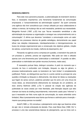 DESENVOLVIMENTO:

      Para este novo panorama proposto, a potencialização do brainstorm dando-o
foco, é necessário importarmos uma ferramenta fundamental da comunicação
empresarial, o “comprometimento da administração superior”. Se quem comanda
uma agência não tiver consciência que o tempo utilizado por seus colaboradores é
valioso e oneroso, tal mudança não se verá necessária, perdendo sua necessidade.
Margarida Kunsch (1997, p.32) traz que “faz-se necessário sensibilizar a alta
administração da empresa ou organização e conseguir seu comprometimento com a
comunicação”. E afirma que devemos “considerar a comunicação como um setor
integrado nos processos internos de gestão estratégica, demonstrando seu papel
eficaz nas relações interpessoais, interdepartamentais e interorganizacionais, na
busca da sinergia organizacional para a consecução dos objetivos globais, criação
de valores, cumprimento da missão, melhoria de desempenho, etc.”

      Pensando na agência como a empresa em questão, o brainstorm faz parte de
um processo e, portanto, precisa ser organizado. Não pode ser visto e utilizado
apenas com uma ferramenta para “potencializar a criatividade”. A questão vai além,
potencializar a criatividade sem perder recursos (humanos, neste caso).

      É necessário pontuar fatos, distinguir conceitos. A partir do momento que o
conceito de foco é confundido com limitação, bloqueio ou algo do gênero, o
processo tradicionalmente usado no brainstorm de “sem limites” é completamente
justificável. Porém, se distinguirmos que foco é o ponto central ou principal de uma
questão e limitação ou bloqueio é, efetivamente, não deixar ter ideias ou resoluções
que fogem do senso comum, podemos perceber que há como unir uma chuva de
novas ideias, ao direcionamento efetivamente da resolução de um problema. Já
dizia Jeremy Bullmore (2002, p.72) “o pessoal da criação das agências de
publicidade às vezes anseia por mais liberdade, pela liberação daquilo que eles
chamam de tirania do briefing (resumidamente, instrumento usado para “informar” o
que é necessário ser feito numa ação de comunicação, às vezes entendido como
limitador). Mas é precisamente essa tirania que fornece o estímulo para a invenção –
mesmo que pareça penoso na ocasião”.

      Ackoff (1986: p. 53) conceitua o planejamento como algo que fazemos antes
de agir; isto é, tomada antecipada de decisão. Para José Maria Dias (1986: 53) “o
processo é uma das características básicas do planejamento, que se inicia com a
 