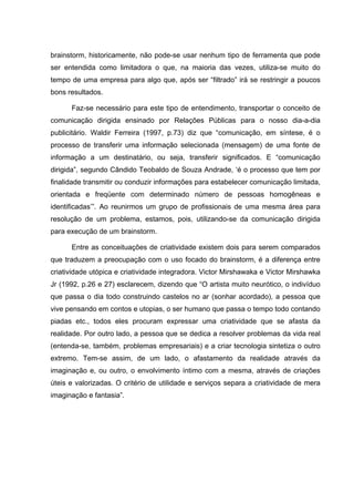 brainstorm, historicamente, não pode-se usar nenhum tipo de ferramenta que pode
ser entendida como limitadora o que, na maioria das vezes, utiliza-se muito do
tempo de uma empresa para algo que, após ser “filtrado” irá se restringir a poucos
bons resultados.

      Faz-se necessário para este tipo de entendimento, transportar o conceito de
comunicação dirigida ensinado por Relações Públicas para o nosso dia-a-dia
publicitário. Waldir Ferreira (1997, p.73) diz que “comunicação, em síntese, é o
processo de transferir uma informação selecionada (mensagem) de uma fonte de
informação a um destinatário, ou seja, transferir significados. E “comunicação
dirigida”, segundo Cândido Teobaldo de Souza Andrade, ‘é o processo que tem por
finalidade transmitir ou conduzir informações para estabelecer comunicação limitada,
orientada e freqüente com determinado número de pessoas homogêneas e
identificadas’”. Ao reunirmos um grupo de profissionais de uma mesma área para
resolução de um problema, estamos, pois, utilizando-se da comunicação dirigida
para execução de um brainstorm.

      Entre as conceituações de criatividade existem dois para serem comparados
que traduzem a preocupação com o uso focado do brainstorm, é a diferença entre
criatividade utópica e criatividade integradora. Victor Mirshawaka e Victor Mirshawka
Jr (1992, p.26 e 27) esclarecem, dizendo que “O artista muito neurótico, o indivíduo
que passa o dia todo construindo castelos no ar (sonhar acordado), a pessoa que
vive pensando em contos e utopias, o ser humano que passa o tempo todo contando
piadas etc., todos eles procuram expressar uma criatividade que se afasta da
realidade. Por outro lado, a pessoa que se dedica a resolver problemas da vida real
(entenda-se, também, problemas empresariais) e a criar tecnologia sintetiza o outro
extremo. Tem-se assim, de um lado, o afastamento da realidade através da
imaginação e, ou outro, o envolvimento íntimo com a mesma, através de criações
úteis e valorizadas. O critério de utilidade e serviços separa a criatividade de mera
imaginação e fantasia”.
 