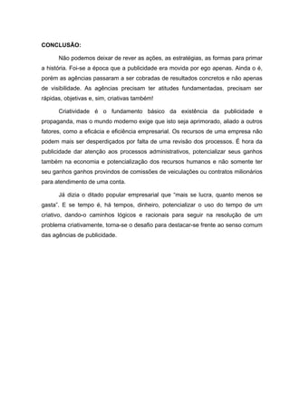 CONCLUSÃO:

      Não podemos deixar de rever as ações, as estratégias, as formas para primar
a história. Foi-se a época que a publicidade era movida por ego apenas. Ainda o é,
porém as agências passaram a ser cobradas de resultados concretos e não apenas
de visibilidade. As agências precisam ter atitudes fundamentadas, precisam ser
rápidas, objetivas e, sim, criativas também!

      Criatividade é o fundamento básico da existência da publicidade e
propaganda, mas o mundo moderno exige que isto seja aprimorado, aliado a outros
fatores, como a eficácia e eficiência empresarial. Os recursos de uma empresa não
podem mais ser desperdiçados por falta de uma revisão dos processos. É hora da
publicidade dar atenção aos processos administrativos, potencializar seus ganhos
também na economia e potencialização dos recursos humanos e não somente ter
seu ganhos ganhos provindos de comissões de veiculações ou contratos milionários
para atendimento de uma conta.

      Já dizia o ditado popular empresarial que “mais se lucra, quanto menos se
gasta”. E se tempo é, há tempos, dinheiro, potencializar o uso do tempo de um
criativo, dando-o caminhos lógicos e racionais para seguir na resolução de um
problema criativamente, torna-se o desafio para destacar-se frente ao senso comum
das agências de publicidade.
 