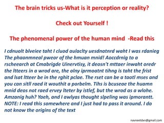 The brain tricks us-What is it perception or reality? Check out Yourself ! The phenomenal power of the human mind  -Read this I cdnuoltblveieetaht I cluodaulacltyuesdnatnrdwaht I was rdanieg The phaonmnealpweor of the hmuanmnid! Aoccdrnig to a rscheearch at CmabrigdeUinervtisy, it deosn'tmttaerinwahtoredr the ltteers in a wrod are, the olnyiprmoatnttihng is taht the frist and lsatltteer be in the rghitpclae. The rset can be a taotlmses and you can sitllraed it wouthit a porbelm. Tihs is bcuseae the huamnmniddeos not raederveylteter by istlef, but the wrod as a wlohe. Amzanig huh? Yaeh, and I awlyas thought slpeling was ipmorantt. NOTE: I read this somewhere and I just had to pass it around. I do not know the origins of the text 