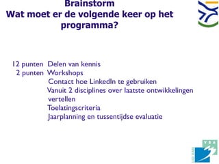 Brainstorm
Wat moet er de volgende keer op het
           programma?



 12 punten Delen van kennis
  2 punten Workshops
           Contact hoe LinkedIn te gebruiken
           Vanuit 2 disciplines over laatste ontwikkelingen
           vertellen
           Toelatingscriteria
           Jaarplanning en tussentijdse evaluatie
 
