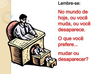 Lembre-se:
No mundo de
hoje, ou você
muda, ou você
desaparece.
O que você
prefere...
mudar ou
desaparecer?
 