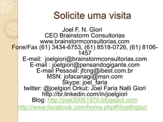 Solicite uma visita
                      Joel F. N. Giori
              CEO Brainstorm Consultorias
            www.brainstormconsultorias.com
Fone/Fax (61) 3434-6753, (61) 8518-0726, (61) 8106-
                            1457
    E-mail: joelgiori@brainstormconsultorias.com
       E-mail : joelgiori@pensandogigante.com
           E-mail Pessoal: jfcng@ibest.com.br
               MSN: jofacanagi@msn.com
                      Skype: joel_faria
     twitter: @joelgiori Orkut: Joel Faria Nalli Giori
             http://br.linkedin.com/in/joelgiori
         Blog: http://joel30061970.blogspot.com
  http://www.facebook.com/home.php#!/joelfngiori
 