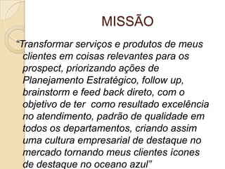 MISSÃO
“Transformar serviços e produtos de meus
  clientes em coisas relevantes para os
  prospect, priorizando ações de
  Planejamento Estratégico, follow up,
  brainstorm e feed back direto, com o
  objetivo de ter como resultado excelência
  no atendimento, padrão de qualidade em
  todos os departamentos, criando assim
  uma cultura empresarial de destaque no
  mercado tornando meus clientes ícones
  de destaque no oceano azul”
 