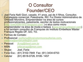 O Consultor
                        Founder/CEO
   Joel Faria Nalli Giori, casado, 41 anos, pai de 4 filhos, Consultor,
    Estrategista comercial, Palestrante, RH. Fui Diretor Administrativo de
    Unidade Microlins, Empreendedor na área de cursos
    profissionalizantes, palestrante, escritor de textos motivacionais
    (http://joel30061970.blogspot.com/ ) e atuo como micro
    empreendedor na área de moda e beleza (www.emanuellegiori.com)
    e fui também consultor de Franquias do Instituto Embelleze Máster
    Franquia Região DF, GO, TO.
   Formas de Contato:
   Profissional: joelfaria@brainstormconsultorias.com,
    joelfaria@emanuellegiori.com
   Pessoal: jfcng@ibest.com.br
   MSN:          jofacanagi@msn.com
   Skype:        Joel_Faria
   Fone Esc.: (61) 4102-7849 Fax: (61) 3434-6753
   Celular       (61) 8518-0726, 8106- 1457
 