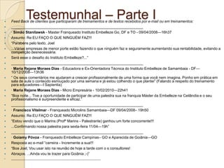
              Testemunhal – Parte I
    Feed Back de clientes que participaram de treinamentos e de textos recebidos por e-mail ou em treinamentos:
   ________________________________________________________________
   · Simão Stanilawsk - Master Franqueado Instituto Embelleze Go, DF e TO - 09/04/2008—16h37
   Assunto: Re:EU FAÇO O QUE NINGUÉM FAZ!!!
   ―Parabéns pelo texto, Joel
   ...Várias empresas de menor porte estão fazendo o que ninguém faz e seguramente aumentando sua rentabilidade, evitando a
    competição desnecessária.
   Será esse o desafio do Instituto Embelleze?...‖
   ________________________________________________________________
   · Maria Rejane Moraes Dias - Educadora e Ex-Orientadora Técnica do Instituto Embelleze de Samambaia - DF—
    10/12/2008—13h36
   ― Os seus comentários me ajudaram a crescer profissionalmente de uma forma que você nem imagina. Ponho em prática em
    sala de aula o conteúdo esmiuçado por uma semana e já estou colhendo o que plantei‖ (Falando a respeito do treinamento
    para educadores—I Sapientia)
   · Maria Rejane Moraes Dias - Micro Empresária - 10/02/2010—22h41
   ―Boa noite... Tive a oportunidade de participar de uma palestra sua na franquia Máster da Embelleze na Ceilândia e o seu
    profissionalismo é surpreendente e eficaz.‖
   ________________________________________________________________
   · Francisco Vitelmar - Franqueado Microlins Samambaia—DF 09/04/2008– 19h50
   Assunto: Re:EU FAÇO O QUE NINGUÉM FAZ!!!
   ―Estou vendo que o Marins (Profº Marins - Palestrante) ganhou um forte concorrente!!!
   ...Confirmando nossa palestra para sexta-feira 11/04—19h‖
   ________________________________________________________________
   · Goiamy Póvoa - Franqueado Embelleze Campinas– GO e Aparecida de Goiânia—GO
   Resposta ao e-mail ―carreira - Incremente a sua!!!
   ―Boa Joel, Vou usar isto na reunião de hoje a tarde com o s consultores!
   Abraços. ...Ainda vou te trazer para Goiânia ;-)‖
   ________________________________________________________________
 