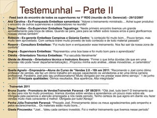 Testemunhal – Parte II
   · Feed back do encontro de todos os supervisores na 1ª RDG (reunião de Dir. Gerencial) - 29/12/2007
   Ana Carolina - Ex-Franqueada Embelleze samambaia: ―Adorei o treinamento ministrado.... Achei super produtivo
    o encontro de outros supervisores e colaboradores na reunião‖
   Diego Freitas - Ex-Supervisor Embelleze Taguatinga: ―Neste primeiro encontro tivemos um grande
    aproveitamento pela troca de idéias. Quando se para, pára para se refletir sobre nossos erros e para glorificarmos
    nossas vitórias também‖
   Robsom - Ex-gerente Embelleze Campinas e Goiania Centro: ―o conteúdo foi muito bom... Pouco tempo, mas
    muito bem aproveitado. Com certeza tirarei muito proveito de todo conteúdo e de todo material passado‖
   Rosenir - Consultora Embelleze: ―Foi muito bom e enriquecedor esse treinamento. Nos fez sair da nossa zona de
    conforto‖
   Dagma - Supervisora Embelleze: ―Representou uma boa base e foi muito bom para o aprendizado‖
   Cléidia - Orientadora Técnica Embelleze: ―Fui sacudida literalmente‖
   Gleide de Almeida - Orientadora técnica e Instrutora Âncora: ―Firmei o que tinha dúvidas (de que em uma
    empresa não pode haver departamentalização)...Propiciou minha auto análise...idéias inovadoras...e carismático‖
   ________________________________________________________________
   Queila Agnelo - Empresária—Aluna do Curso de “Vendas 2.0 - 18h em 2011: ―Recomendo o Joel como ótimo
    professor de vendas, ele faz um ótimo trabalho em equipe capacitando os vendedores a ter uma ótima carreira
    profissional. Parabéns Joel pelo seu profissionalismo! Muito obrigado por me prestar esse ótimo serviço.‖ 1 de junho
    de 2011 Principais qualidades: Ótimos resultados, Boa aparência, Alta integridade‖
   ________________________________________________________________
   · Trainertek 2011
   Bruna Duarte - Promotora de VendasTrainertek Paranoá - DF 08/2011: “Olá Joel, tudo bem? O treinamento que
    vc deu para nós foi muito proveitoso, tiramos dúvidas sobre vendas e aprendemos um pouco mais sobre ela.
    Obrigada pela paciencia e atenção empregada a nós neste periodo. Tenho certeza de que agora em diante vou fazer
    vendas muito mais consciente e melhor. Obrigada por tudo! Abraço‖
   Penha Júlia-Trainertek Paranoá: “Prezado Joel, Primeiramente deixo os meus agradecimentos pelo empenho e
    pelos esclarecimentos... Os materiais estão muito bons...‖
   Gisela Pincowska: “Joel... Valeu cada centavo investido. Foi o melhor treinamento que tivemos nesse período‖
 
