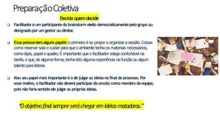 PreparaçãoColetiva
Decida quem decide
10
 Facilitadoréumparticipantedo brainstorm eleito democraticamentepelogrupo ou
designadopor umgestor ou diretor
.
 Essa pessoa tem alguns papéis:o primeiro é se propor a organizar a sessão. Coisas
como reservar sala e cuidar para que o ambiente tenha os materiais necessários,
como lápis, papel e quadro. É importante que o facilitador esteja confortável na
tarefa, e que,de alguma forma, tenha tido alguma experiência na função ou algum
talento para liderar.
 Mas seu papelmais importanteéo dejulgaras ideiasno finaldo processo. Por
esse motivo, o facilitadornão deveráparticipardasessão como membroda equipe,
pois não fariasentidoelejulgaras próprias ideias.
“
O objetivofinalsempre seráchegaremideias matadoras.”
 