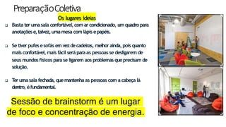 PreparaçãoColetiva
12
Os lugares ideias
 Basta teruma sala confortável,com ar condicionado, um quadro para
anotações e,talvez,uma mesa com lápis epapéis.
 Se tiver pufesesofás em vezdecadeiras, melhor ainda, pois quanto
mais confortável, mais fácil será para as pessoas se desligarem de
seus mundos físicos para se ligarem aos problemas queprecisam de
solução.
 T
eruma sala fechada, quemantenha as pessoas com a cabeça lá
dentro, éfundamental.
Sessão de brainstorm é um lugar
de foco e concentração de energia.
 
