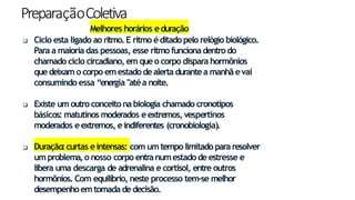 PreparaçãoColetiva
13
Melhores horários eduração
 Ciclo esta ligado ao ritmo.E ritmo éditadopelo relógio biológico.
Para a maioria das pessoas, esse ritmo funcionadentrodo
chamado ciclo circadiano, em queo corpo dispara hormônios
quedeixam o corpo emestadodealerta durantea manhãevai
consumindo essa “energia "atéa noite.
 Existe um outro conceitona biologia chamado cronotipos
básicos: matutinos moderados eextremos, vespertinos
moderados eextremos, eindiferentes (cronobiologia).
 Duração:curtas eintensas: com umtempo limitado para resolver
umproblema,o nosso corpo entranumestadodeestresse e
libera uma descarga de adrenalina e cortisol, entre outros
hormônios. Com equilíbrio, neste processo tem-se melhor
desempenhoemtomada dedecisão.
 