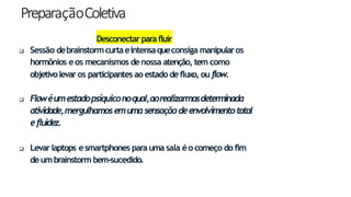 PreparaçãoColetiva
Desconectarparafluir
 Sessão debrainstormcurtaeintensaqueconsiga manipularos
hormônios eos mecanismos denossa atenção, tem como
objetivolevar os participantes ao estado defluxo, ou flow.
 Flowéumestadopsíquiconoqual,aorealizarmosdeterminada
atividade,mergulhamosemumasensaçãodeenvolvimentototal
efluidez.
 Levarlaptops esmartphones parauma sala éo começo do fim
deumbrainstorm bem-sucedido.
14
 