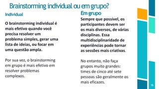 Brainstormingindividualouemgrupo?
16
Individual
O brainstorming individual é
mais efetivo quando você
precisa resolver um
problema simples, gerar uma
lista de ideias, ou focar em
uma questão ampla.
Por sua vez, o brainstorming
em grupo é mais efetivo em
resolver problemas
complexos.
Emgrupo
Sempre que possível, os
participantes devem ser
os mais diversos, de várias
disciplinas. Essa
multidisciplinaridade de
experiências pode tornar
as sessões mais criativas.
No entanto, não faça
grupos muito grandes:
times de cinco até sete
pessoas são geralmente os
mais eficazes.
 
