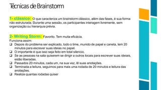 T
écnicasdeBrainstorm
19
1- clássico: O que caracteriza um brainstorm clássico, além das fases, é sua forma
não estruturada. Durante uma sessão, os participantes interagem livremente, sem
organização ou hierarquia prévia.
2- Writing Storm: Favorito. Tem muita eficácia.
Funciona assim:
 Depois do problema ser explicado, todo o time, munido de papel e caneta, tem 20
minutos para escrever suas ideias no papel.
 O importante é que isso seja feito em total silencio.
 Se as pessoas na sala quiserem se dirigir a outros locais para escrever suas ideiais,
estão liberadas.
 Passados 20 minutos, cada um, na sua vez, lê suas anotações.
 Terminada a leitura, seguimos para mais uma rodada de 20 minutos e leitura das
anotações.
 Realize quantas rodadas quiser
 