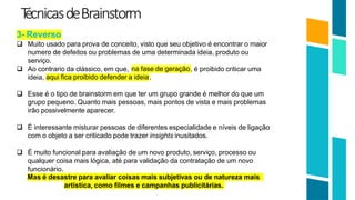 T
écnicasdeBrainstorm
20
3- Reverso
 Muito usado para prova de conceito, visto que seu objetivo é encontrar o maior
numero de defeitos ou problemas de uma determinada ideia, produto ou
serviço.
 Ao contrario da clássico, em que, na fase de geração, é proibido criticar uma
aqui fica proibido defender a ideia
ideia, .
 Esse é o tipo de brainstorm em que ter um grupo grande é melhor do que um
grupo pequeno. Quanto mais pessoas, mais pontos de vista e mais problemas
irão possivelmente aparecer.
 É interessante misturar pessoas de diferentes especialidade e níveis de ligação
com o objeto a ser criticado pode trazer insights inusitados.
 É muito funcional para avaliação de um novo produto, serviço, processo ou
qualquer coisa mais lógica, até para validação da contratação de um novo
funcionário.
Mas é desastre para avaliar coisas mais subjetivas ou de natureza mais
artística, como filmes e campanhas publicitárias.
 
