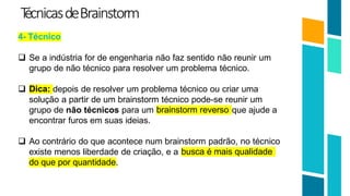 T
écnicasdeBrainstorm
4- Técnico
21
 Se a indústria for de engenharia não faz sentido não reunir um
grupo de não técnico para resolver um problema técnico.
Dica:
 depois de resolver um problema técnico ou criar uma
solução a partir de um brainstorm técnico pode-se reunir um
brainstorm reverso
grupo de não técnicos para um que ajude a
encontrar furos em suas ideias.
 Ao contrário do que acontece num brainstorm padrão, no técnico
existe menos liberdade de criação, e a busca é mais qualidade
do que por quantidade.
 