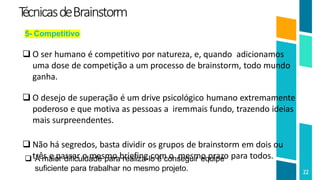 T
écnicasdeBrainstorm
22
5- Competitivo
 O ser humano é competitivo por natureza, e, quando adicionamos
uma dose de competição a um processo de brainstorm, todo mundo
ganha.
 O desejo de superação é um drive psicológico humano extremamente
poderoso e que motiva as pessoas a iremmais fundo, trazendo ideias
mais surpreendentes.
 Não há segredos, basta dividir os grupos de brainstorm em dois ou
três e passar o mesmo briefing com o mesmo prazo para todos.
 A maior dificuldade para realiza-lo é conseguir equipe
suficiente para trabalhar no mesmo projeto.
 