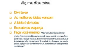 Algumasdicasextras
23
 Divirta-se
 As melhores ideias vencem
 Aideia édetodos
 Executeou esqueça
 Faça vocêmesmo:“Atuarcom eficiêncianouniverso
criativoé como um pendulo,quehorapendeparaa atuaçãoem grupo,hora
pende paraa atuaçãoindividual.Existem momentos individuaise coletivos.É
importante perceber os momentos. T
er a atitude de não esperar que a outra
pessoa faça por você o transformará num profissional com alta capacidade
derealização.
”
 