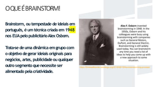 OQUEÉBRAINSTORM!
Brainstorm, ou tempestade de ideiais em
português, é um técnica criada em 1948
nos EUApelopublicitárioAlex Osborn.
Trata-se deuma dinâmica emgrupo com
o objetivodegerar ideiais originais para
negócios, artes, publicidade ouqualquer
outro segmento quenecessite ser
alimentado pelacriatividade.
https://thinkwellcenter.edublogs.org/2019/08/19/the-brainstorming-process/
 